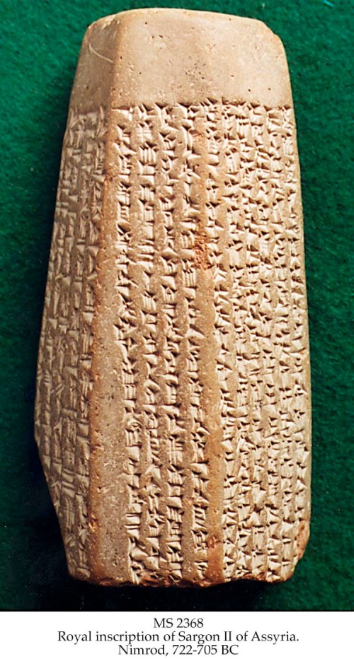 This clay prism contains Assyrian inscriptions in cuneiform writing that validates the Biblical account regarding the capture and deportation of the northern kingdom of Israel in 722 B.C.  The inscriptions record the 8th campaign of Sargon II in Syria and the revolts in Samaria, the capital of northern Israel, before and after Sargon’s campaigns.  The Assyrian inscriptions also record king Sargon’s boasting, “I besieged and captured Samaria, and carried off 27,290 of its inhabitants as booty” (2 Kings 17:5-6).  This cuneiform tablet is addressed to the god Asshur and is now in the Louvre, Paris. http://jesuschristgospel.com/sargon-ii-inscriptions/