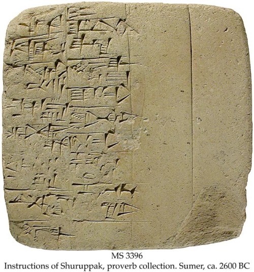 MS in Sumerian on clay, Sumer, ca. 2600 BC.  Context: For the Old Babylonian recension of the text, see MSS 2817 (lines 1-22), 3352 (lines 1-38), 2788 (lines 1-45), 2291 (lines 88-94), 2040 (lines 207-216), 3400 (lines 342-345), MS 3176/1, text 3, and 3366. Commentary: This Early Dynastic tablet represents the earliest literature in the world. Only three texts are known from the dawn of literature: The Shuruppak instructions, The Kesh temple hymn, and various incantations (see MS 4549).  The instructions are addressed by the antediluvian ruler Shuruppak to his son Ziusudra, who was the Sumerian Noah, cf. MS 3026, the Sumerian Flood Story, and MS 2950, Atra-Hasis, the Old Babylonian Flood Story.  The Shuruppak instructions can be considered the Sumerian antecedents of the Biblical Ten Commandments and proverbs of the Bible:  Line 50: Do not curse with powerful means (3rd Commandment); lines 28: Do not kill (6th Commandment); line 33-34: Do not laugh with or sit alone in a chamber with a girl that is married (7th Commandment); lines 28-31: Do not steal or commit robbery (8th Commandment); and line 36: Do not spit out lies (9th Commandment).   http://www.uned.es/geo-1-historia-antigua-universal/new%20website/IRAK/CIUDADES/instrucciones_de_shurupak.htm
